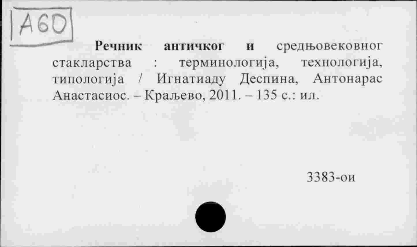 ﻿Речник античког и средгьовековног стакларства : терминологи] а, технологи]а, типологща / Игнатиаду Деспина, Антонарас Анастасиос. - Кра.ъево, 2011. - 135 с.: ил.
3383-ои